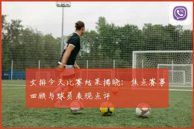 女排今天比赛结果揭晓：焦点赛事回顾与球员表现点评
