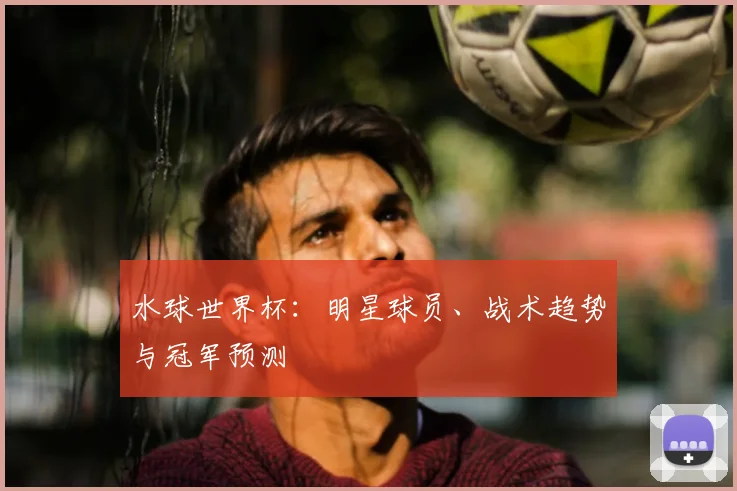 水球世界杯：明星球员、战术趋势与冠军预测