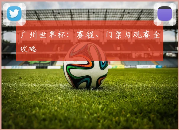 广州世界杯：赛程、门票与观赛全攻略