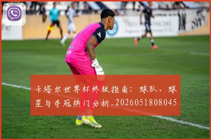 卡塔尔世界杯终极指南：球队、球星与夺冠热门分析_20260518080450