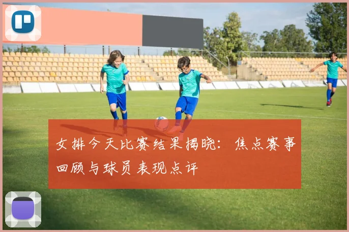 女排今天比赛结果揭晓：焦点赛事回顾与球员表现点评