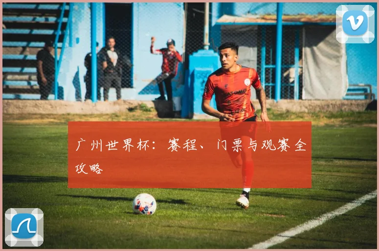广州世界杯：赛程、门票与观赛全攻略