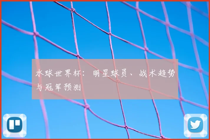 水球世界杯：明星球员、战术趋势与冠军预测